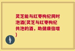 灵芝能与红枣枸杞同时泡酒(灵芝与红枣枸杞共泡的酒，助健康倍增)