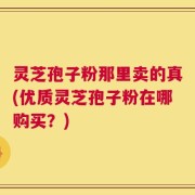 灵芝孢子粉那里卖的真(优质灵芝孢子粉在哪购买？)