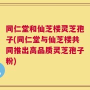 同仁堂和仙芝楼灵芝孢子(同仁堂与仙芝楼共同推出高品质灵芝孢子粉)