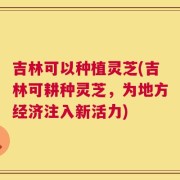 吉林可以种植灵芝(吉林可耕种灵芝，为地方经济注入新活力)