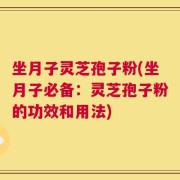坐月子灵芝孢子粉(坐月子必备：灵芝孢子粉的功效和用法)