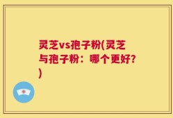 灵芝vs孢子粉(灵芝与孢子粉：哪个更好？)
