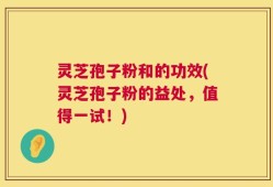 灵芝孢子粉和的功效(灵芝孢子粉的益处，值得一试！)