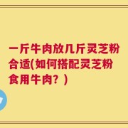 一斤牛肉放几斤灵芝粉合适(如何搭配灵芝粉食用牛肉？)