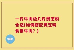 一斤牛肉放几斤灵芝粉合适(如何搭配灵芝粉食用牛肉？)