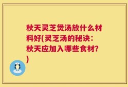 秋天灵芝煲汤放什么材料好(灵芝汤的秘诀：秋天应加入哪些食材？)