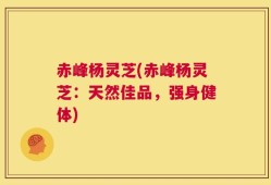 赤峰杨灵芝(赤峰杨灵芝：天然佳品，强身健体)