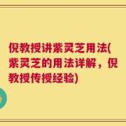 倪教授讲紫灵芝用法(紫灵芝的用法详解，倪教授传授经验)