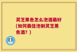 灵芝黑色怎么泡酒最好(如何最佳泡制灵芝黑色酒？)