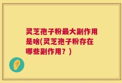 灵芝孢子粉最大副作用是啥(灵芝孢子粉存在哪些副作用？)
