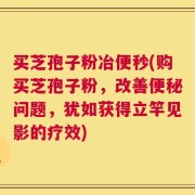 买芝孢子粉冶便秒(购买芝孢子粉，改善便秘问题，犹如获得立竿见影的疗效)