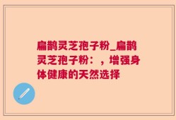 扁鹊灵芝孢子粉_扁鹊灵芝孢子粉：，增强身体健康的天然选择