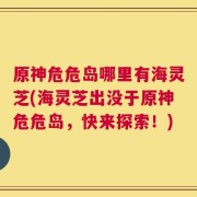 原神危危岛哪里有海灵芝(海灵芝出没于原神危危岛，快来探索！)