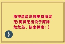 原神危危岛哪里有海灵芝(海灵芝出没于原神危危岛，快来探索！)