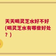 天天喝灵芝水好不好 (喝灵芝水有哪些好处？)