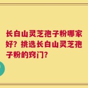 长白山灵芝孢子粉哪家好？挑选长白山灵芝孢子粉的窍门？