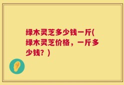 绿木灵芝多少钱一斤(绿木灵芝价格，一斤多少钱？)