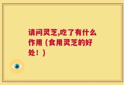 请问灵芝,吃了有什么作用 (食用灵芝的好处！)