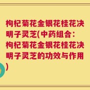 枸杞菊花金银花桂花决明子灵芝(中药组合：枸杞菊花金银花桂花决明子灵芝的功效与作用)