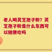 老人喝灵芝孢子粉？灵芝孢子粉是什么东西可以随便吃吗