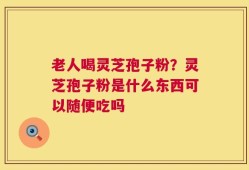 老人喝灵芝孢子粉？灵芝孢子粉是什么东西可以随便吃吗