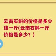 云南石斛的价格是多少钱一斤(云南石斛一斤价格是多少？)