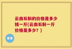 云南石斛的价格是多少钱一斤(云南石斛一斤价格是多少？)