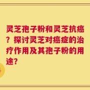 灵芝孢子粉和灵芝抗癌？探讨灵芝对癌症的治疗作用及其孢子粉的用途？
