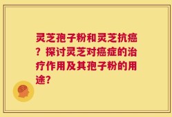 灵芝孢子粉和灵芝抗癌？探讨灵芝对癌症的治疗作用及其孢子粉的用途？