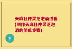 天麻杜仲灵芝泡酒过程(制作天麻杜仲灵芝泡酒的简单步骤)