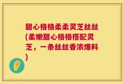 甜心格格柔柔灵芝丝丝(柔嫩甜心格格搭配灵芝，一条丝丝香浓爆料)