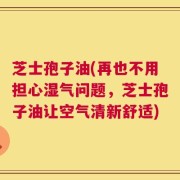 芝士孢子油(再也不用担心湿气问题，芝士孢子油让空气清新舒适)