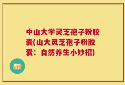 中山大学灵芝孢子粉胶囊(山大灵芝孢子粉胶囊：自然养生小妙招)