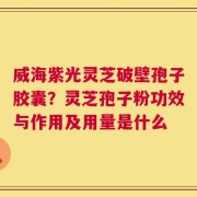 威海紫光灵芝破壁孢子胶囊？灵芝孢子粉功效与作用及用量是什么