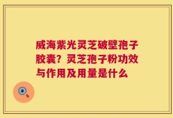 威海紫光灵芝破壁孢子胶囊？灵芝孢子粉功效与作用及用量是什么