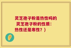 灵芝孢子粉是热性吗的 灵芝孢子粉的性质：热性还是寒性？)