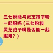三七粉能与灵芝孢子粉一起服吗 (三七粉和灵芝孢子粉是否能一起服用？)