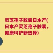 灵芝孢子胶囊日本产(日本产灵芝孢子胶囊，健康呵护新选择)