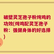 破壁灵芝孢子粉炖鸡的功效(炖鸡配灵芝孢子粉：强健身体的好选择)
