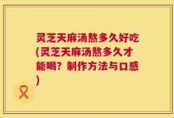 灵芝天麻汤熬多久好吃(灵芝天麻汤熬多久才能喝？制作方法与口感)