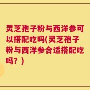 灵芝孢子粉与西洋参可以搭配吃吗(灵芝孢子粉与西洋参合适搭配吃吗？)