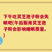 下午吃灵芝孢子粉会失眠吧(午后服用灵芝孢子粉会影响睡眠质量。)