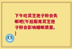 下午吃灵芝孢子粉会失眠吧(午后服用灵芝孢子粉会影响睡眠质量。)