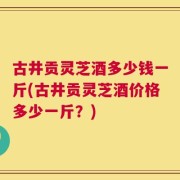 古井贡灵芝酒多少钱一斤(古井贡灵芝酒价格多少一斤？)