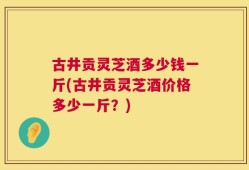 古井贡灵芝酒多少钱一斤(古井贡灵芝酒价格多少一斤？)
