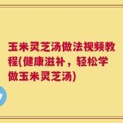 玉米灵芝汤做法视频教程(健康滋补，轻松学做玉米灵芝汤)