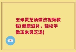 玉米灵芝汤做法视频教程(健康滋补，轻松学做玉米灵芝汤)
