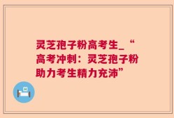 灵芝孢子粉高考生_“高考冲刺：灵芝孢子粉助力考生精力充沛”