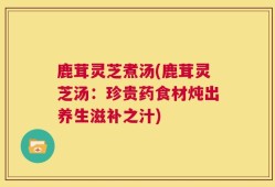 鹿茸灵芝煮汤(鹿茸灵芝汤：珍贵药食材炖出养生滋补之汁)