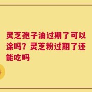 灵芝孢子油过期了可以涂吗？灵芝粉过期了还能吃吗